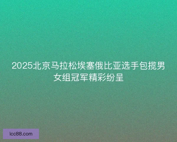 2025北京马拉松埃塞俄比亚选手包揽男女组冠军精彩纷呈