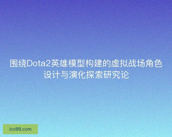 围绕Dota2英雄模型构建的虚拟战场角色设计与演化探索研究论