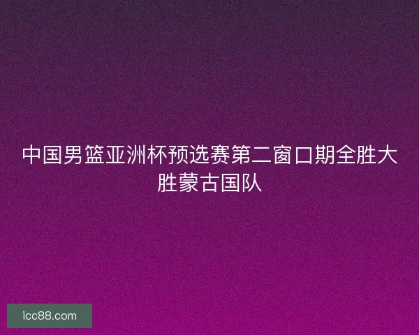 中国男篮亚洲杯预选赛第二窗口期全胜大胜蒙古国队