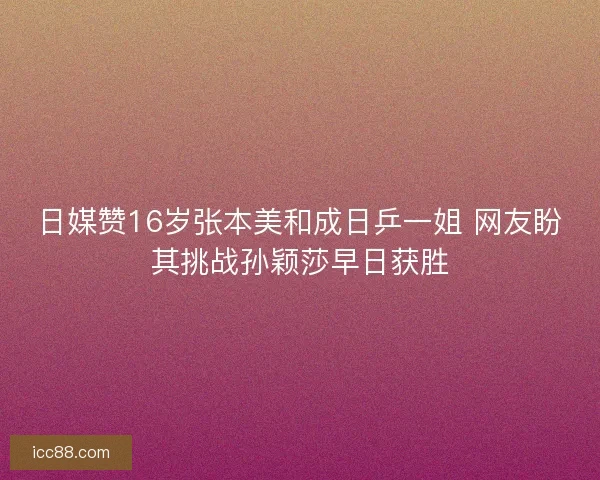 日媒赞16岁张本美和成日乒一姐 网友盼其挑战孙颖莎早日获胜