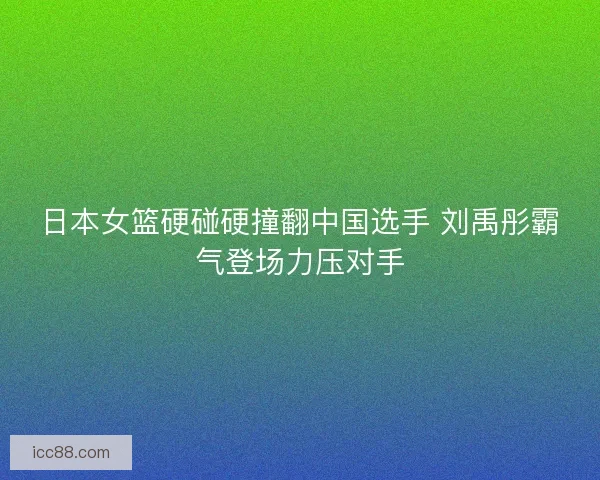 日本女篮硬碰硬撞翻中国选手 刘禹彤霸气登场力压对手