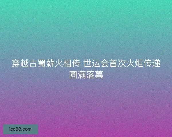 穿越古蜀薪火相传 世运会首次火炬传递圆满落幕