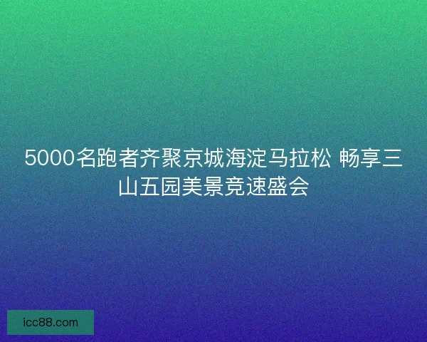 5000名跑者齐聚京城海淀马拉松 畅享三山五园美景竞速盛会