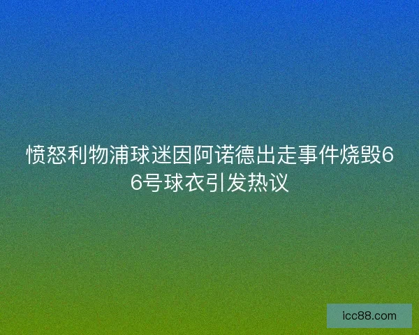 愤怒利物浦球迷因阿诺德出走事件烧毁66号球衣引发热议