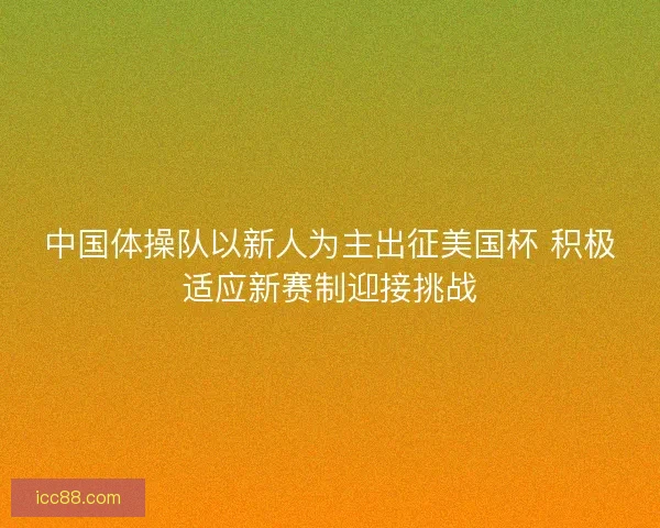 中国体操队以新人为主出征美国杯 积极适应新赛制迎接挑战