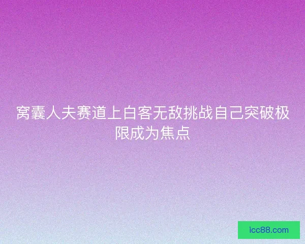 窝囊人夫赛道上白客无敌挑战自己突破极限成为焦点