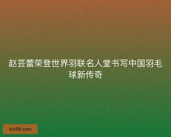 赵芸蕾荣登世界羽联名人堂书写中国羽毛球新传奇