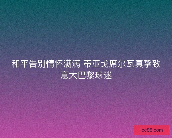 和平告别情怀满满 蒂亚戈席尔瓦真挚致意大巴黎球迷