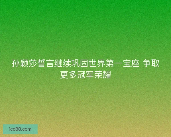 孙颖莎誓言继续巩固世界第一宝座 争取更多冠军荣耀