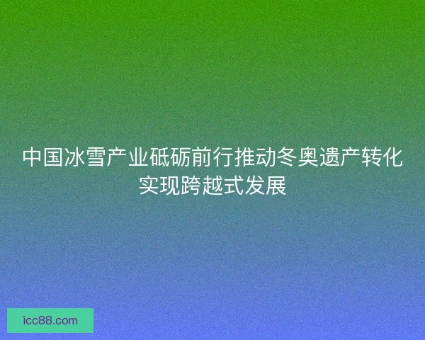 中国冰雪产业砥砺前行推动冬奥遗产转化实现跨越式发展