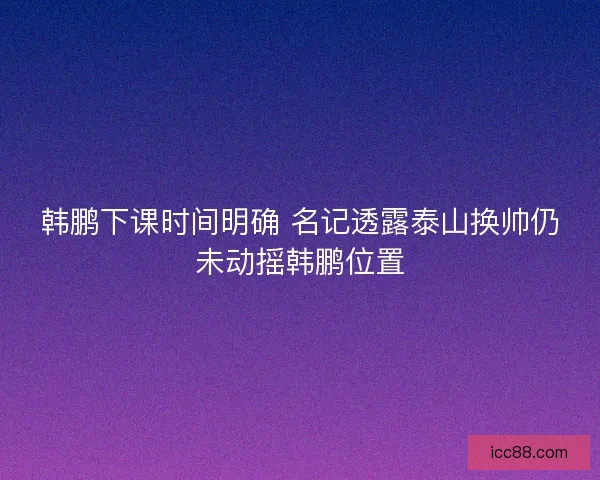 韩鹏下课时间明确 名记透露泰山换帅仍未动摇韩鹏位置