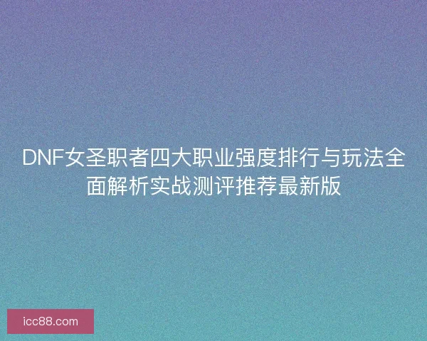DNF女圣职者四大职业强度排行与玩法全面解析实战测评推荐最新版