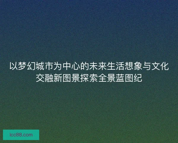 以梦幻城市为中心的未来生活想象与文化交融新图景探索全景蓝图纪